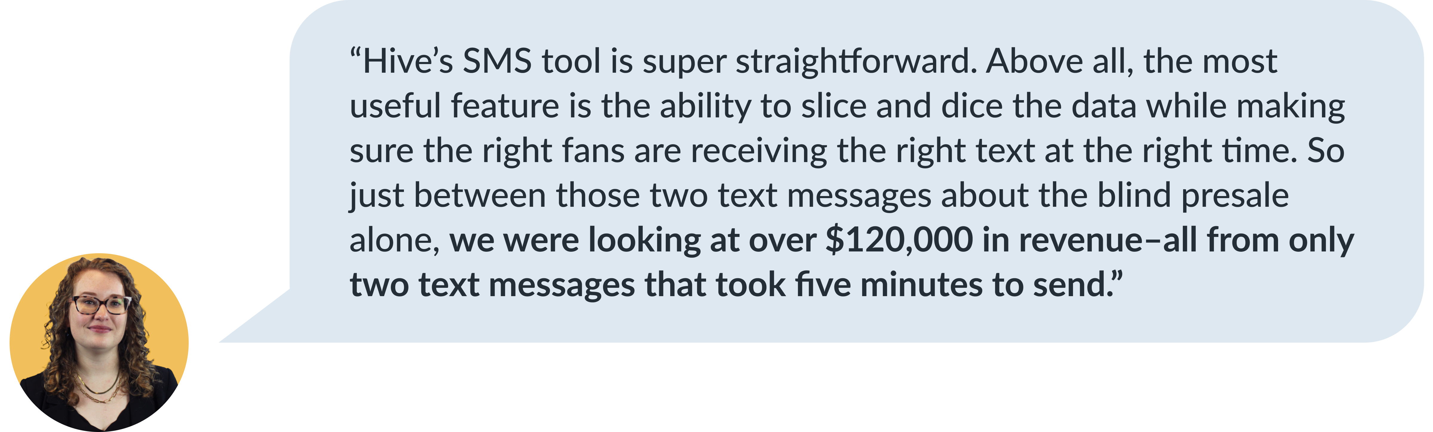 Carrie Goss testimonial about Hive's SMS tool: 'Hive’s SMS tool is super straightforward. The most useful feature is the ability to slice and dice data while making sure the right fans are receiving the right text at the right time. With just two text messages about a blind presale, we generated over $120,000 in revenue.