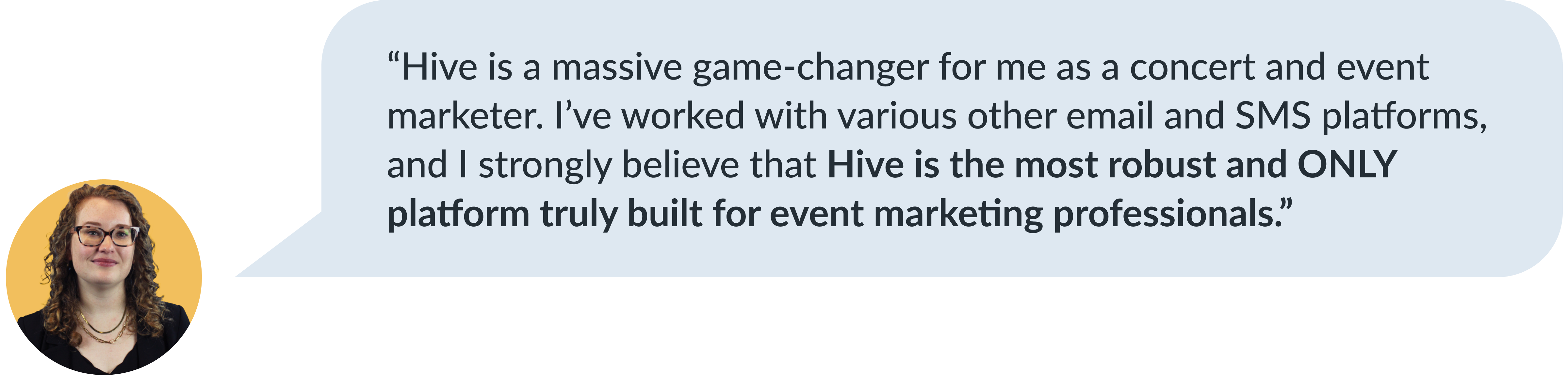 Carrie Goss testimonial about Hive's platform: 'Hive is a massive game-changer for me as a concert and event marketer. I've worked with various other email and SMS platforms, and I strongly believe that Hive is the most robust and ONLY platform truly built for event marketing professionals.'